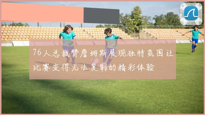 76人总裁赞詹姆斯展现独特氛围让比赛变得无法复制的精彩体验