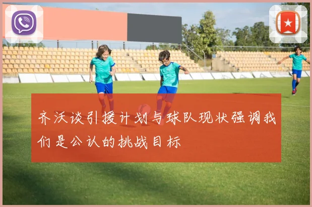 齐沃谈引援计划与球队现状强调我们是公认的挑战目标