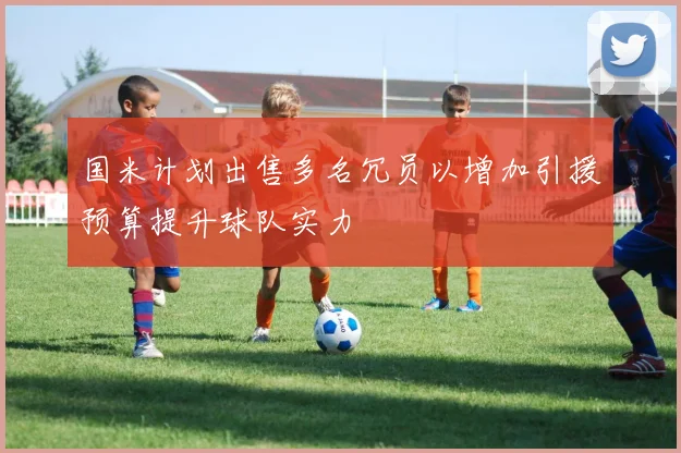 国米计划出售多名冗员以增加引援预算提升球队实力