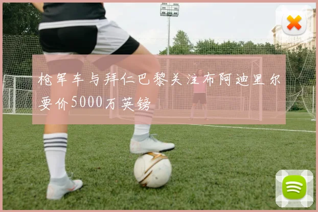 枪军车与拜仁巴黎关注布阿迪里尔要价5000万英镑
