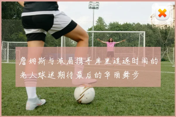 詹姆斯与浓眉携手库里追逐时间的老人球迷期待最后的华丽舞步