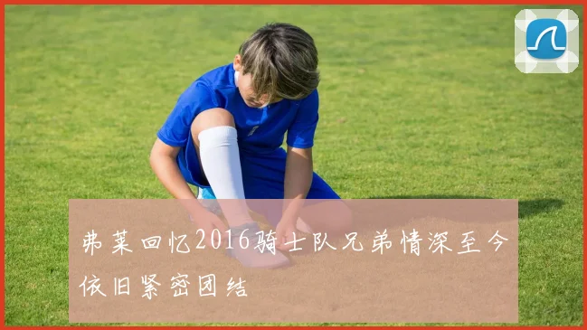 弗莱回忆2016骑士队兄弟情深至今依旧紧密团结