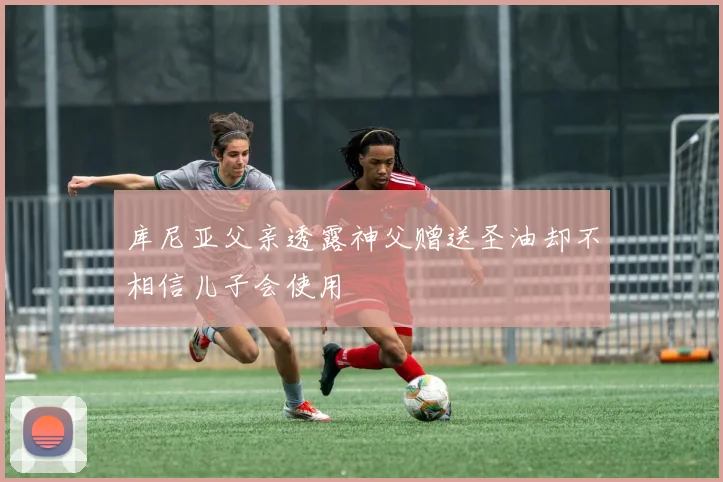库尼亚父亲透露神父赠送圣油却不相信儿子会使用