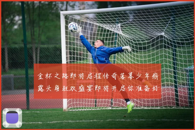 金杯之路即将启程传奇落幕少年崭露头角狂欢盛宴即将开启你准备好了吗