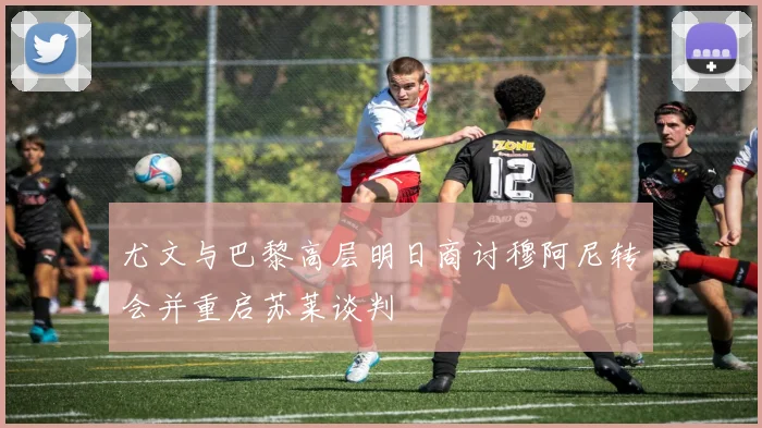 尤文与巴黎高层明日商讨穆阿尼转会并重启苏莱谈判