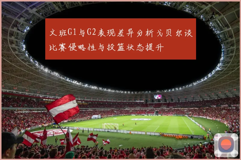 文班G1与G2表现差异分析戈贝尔谈比赛侵略性与投篮状态提升