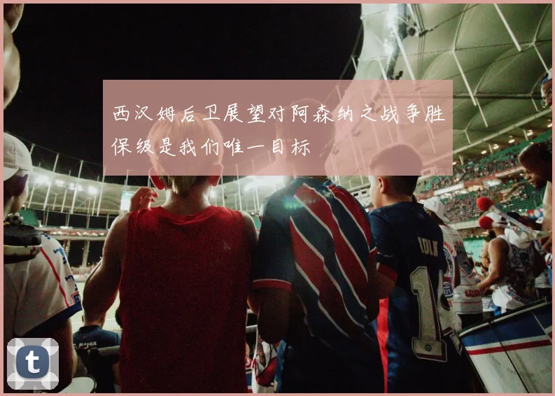 西汉姆后卫展望对阿森纳之战争胜保级是我们唯一目标
