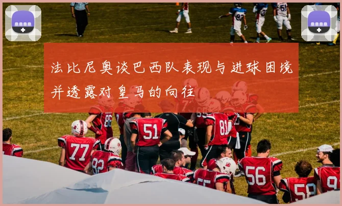 法比尼奥谈巴西队表现与进球困境并透露对皇马的向往