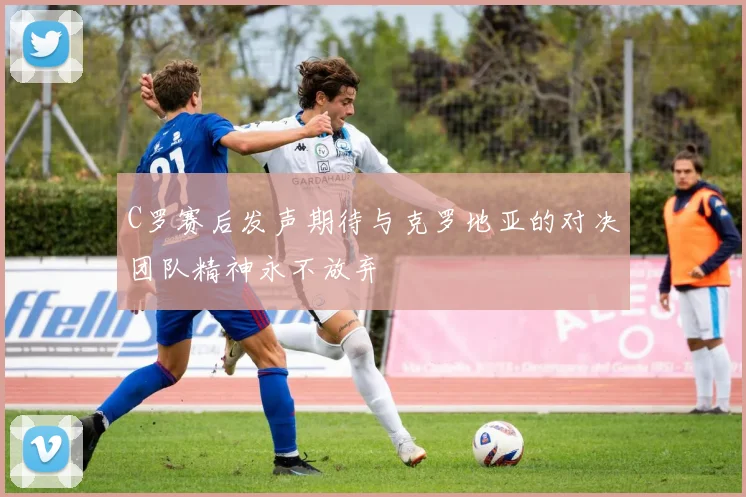 C罗赛后发声期待与克罗地亚的对决团队精神永不放弃
