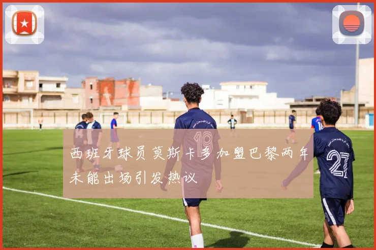 西班牙球员莫斯卡多加盟巴黎两年未能出场引发热议