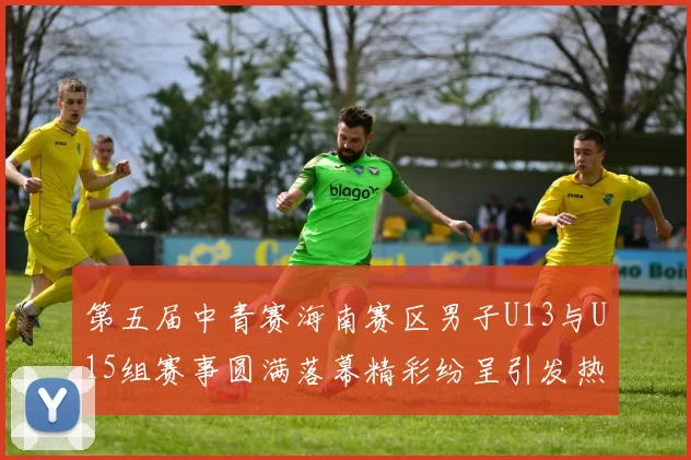第五届中青赛海南赛区男子U13与U15组赛事圆满落幕精彩纷呈引发热烈反响