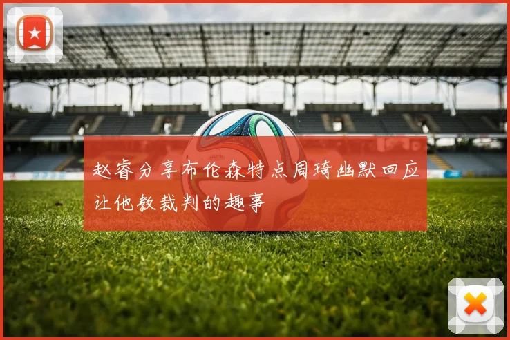 赵睿分享布伦森特点周琦幽默回应让他教裁判的趣事