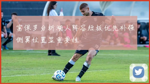 富保罗分析湖人阵容短板优先补强侧翼位置显重要性