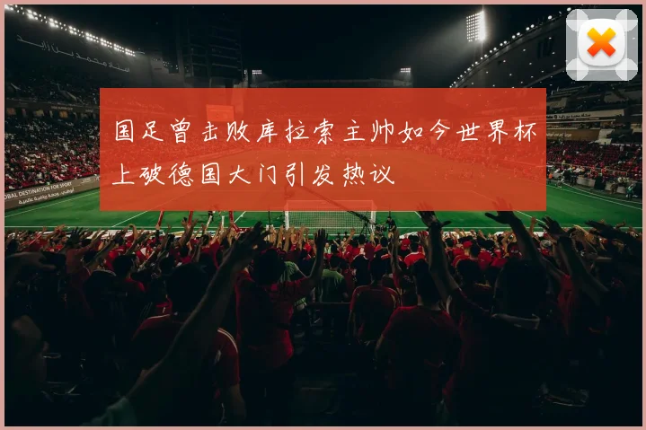 国足曾击败库拉索主帅如今世界杯上破德国大门引发热议