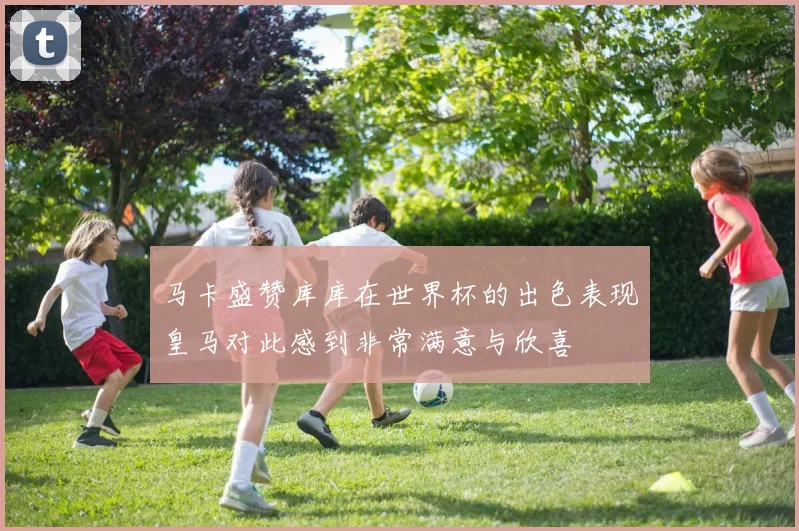 马卡盛赞库库在世界杯的出色表现皇马对此感到非常满意与欣喜