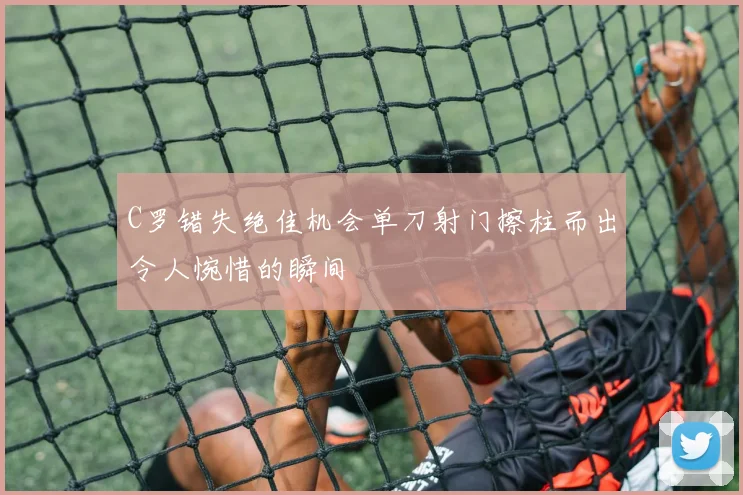 C罗错失绝佳机会单刀射门擦柱而出令人惋惜的瞬间