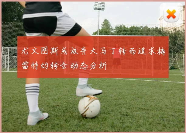 尤文图斯或放弃大马丁转而追求梅雷特的转会动态分析