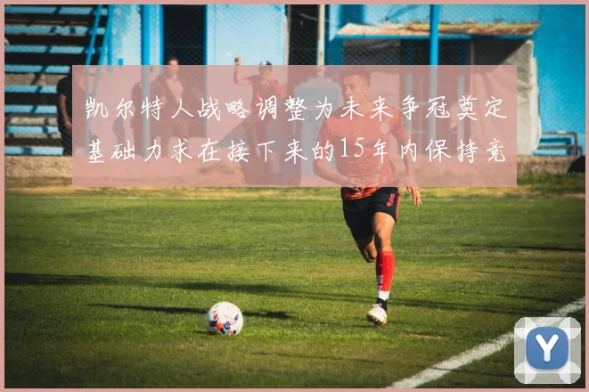 凯尔特人战略调整为未来争冠奠定基础力求在接下来的15年内保持竞争优势