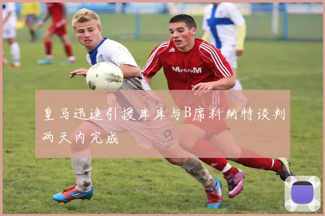皇马迅速引援库库与B席科纳特谈判两天内完成