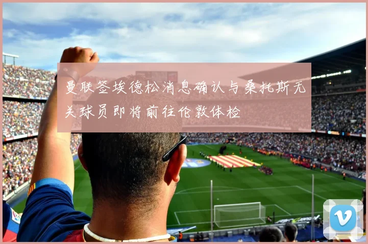 曼联签埃德松消息确认与桑托斯无关球员即将前往伦敦体检