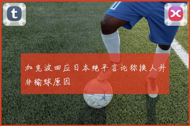 加克波回应日本绝平言论称换人并非输球原因