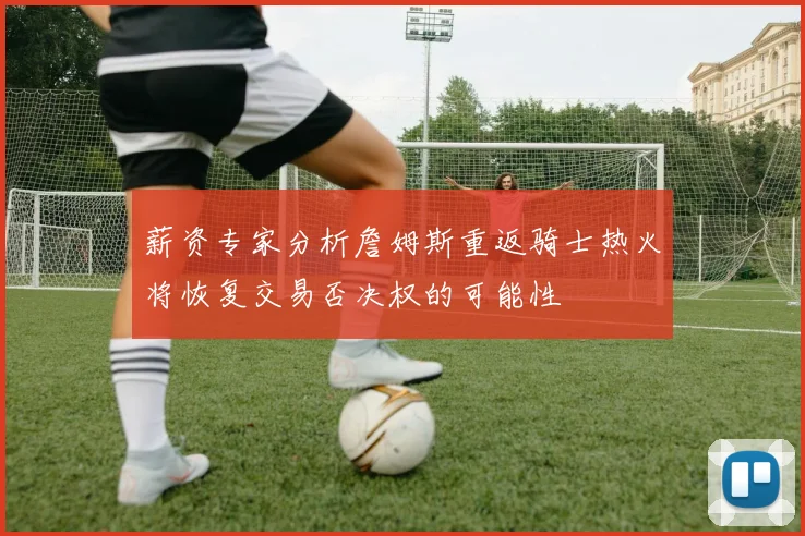 薪资专家分析詹姆斯重返骑士热火将恢复交易否决权的可能性